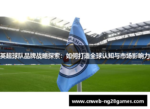 英超球队品牌战略探索:如何打造全球认知与市场影响力 英超球队品牌战略探索:如何打造全球认知与市场影响力