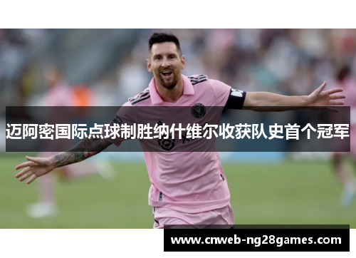 迈阿密国际点球制胜纳什维尔收获队史首个冠军