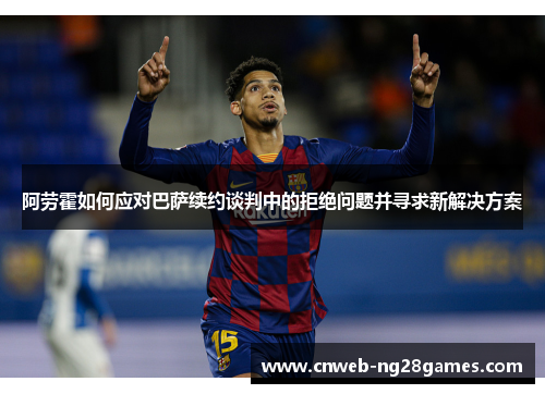 阿劳霍如何应对巴萨续约谈判中的拒绝问题并寻求新解决方案 阿劳霍如何应对巴萨续约谈判中的拒绝问题并寻求新解决方案