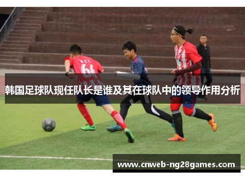 韩国足球队现任队长是谁及其在球队中的领导作用分析
