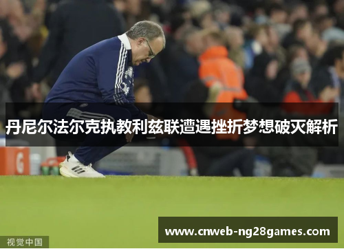 丹尼尔法尔克执教利兹联遭遇挫折梦想破灭解析