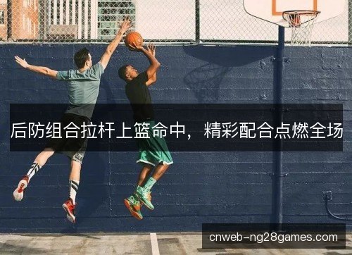 后防组合拉杆上篮命中，精彩配合点燃全场